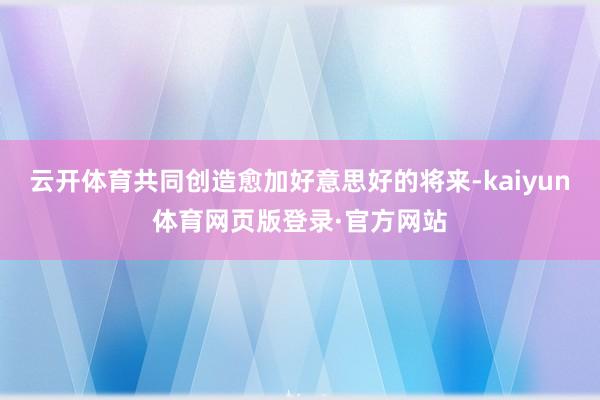 云开体育共同创造愈加好意思好的将来-kaiyun体育网页版登录·官方网站