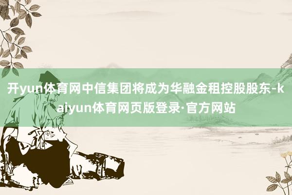 开yun体育网中信集团将成为华融金租控股股东-kaiyun体育网页版登录·官方网站