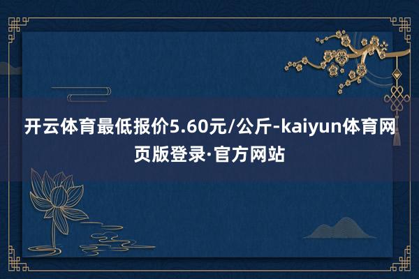 开云体育最低报价5.60元/公斤-kaiyun体育网页版登录·官方网站