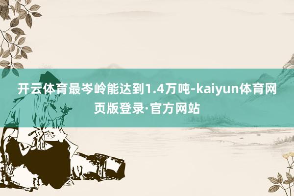 开云体育最岑岭能达到1.4万吨-kaiyun体育网页版登录·官方网站