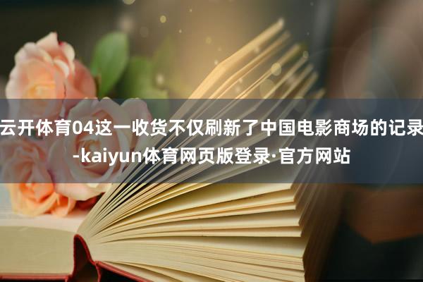 云开体育04这一收货不仅刷新了中国电影商场的记录-kaiyun体育网页版登录·官方网站