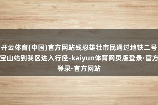 开云体育(中国)官方网站残忍雄壮市民通过地铁二号线招宝山站到我区进入行径-kaiyun体育网页版登录·官方网站