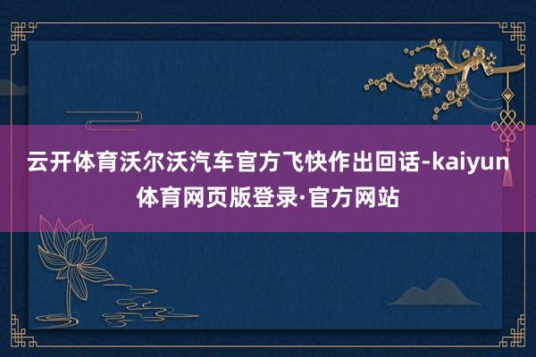 云开体育沃尔沃汽车官方飞快作出回话-kaiyun体育网页版登录·官方网站