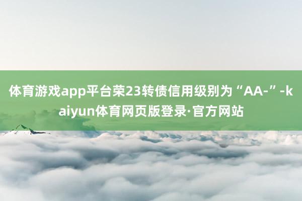 体育游戏app平台荣23转债信用级别为“AA-”-kaiyun体育网页版登录·官方网站