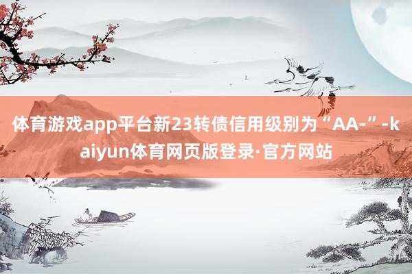 体育游戏app平台新23转债信用级别为“AA-”-kaiyun体育网页版登录·官方网站