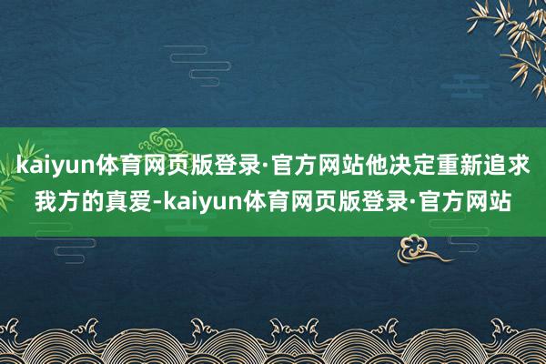 kaiyun体育网页版登录·官方网站他决定重新追求我方的真爱-kaiyun体育网页版登录·官方网站